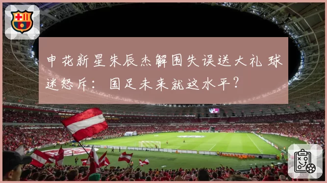 申花新星朱辰杰解围失误送大礼 球迷怒斥：国足未来就这水平？