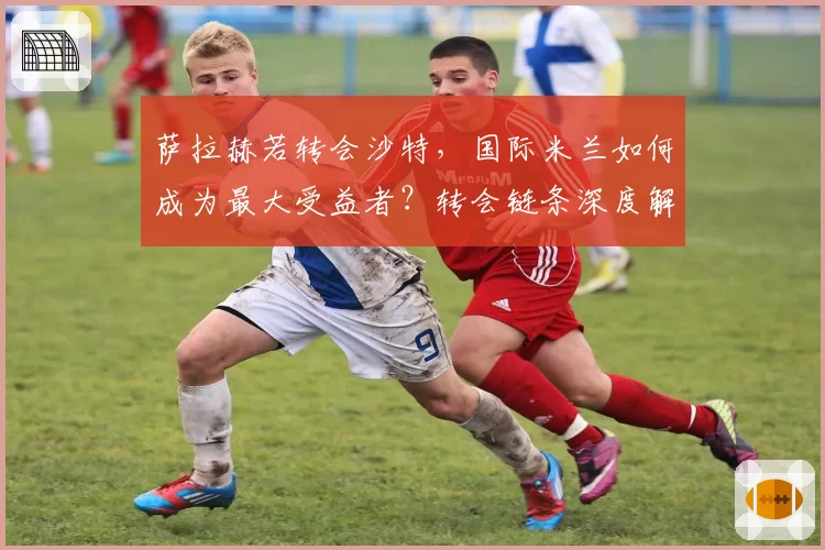 萨拉赫若转会沙特，国际米兰如何成为最大受益者？转会链条深度解析