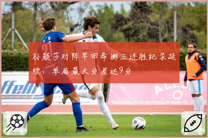 孙颖莎对阵早田希娜三连胜纪录延续，单局最大分差达9分