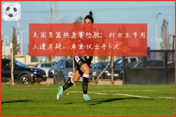 美国男篮热身赛险胜：科尔末节用人遭质疑，库里仅出手6次