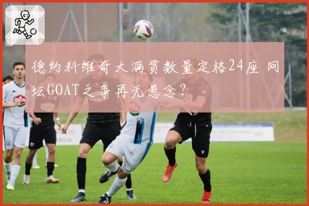 德约科维奇大满贯数量定格24座 网坛GOAT之争再无悬念?