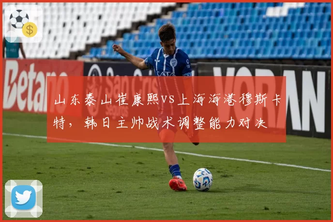 山东泰山崔康熙vs上海海港穆斯卡特,韩日主帅战术调整能力对决