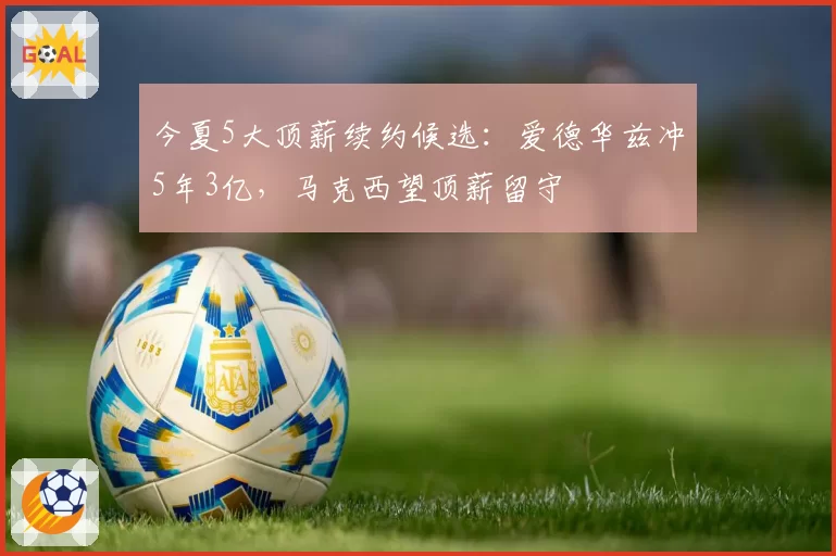 今夏5大顶薪续约候选：爱德华兹冲5年3亿，马克西望顶薪留守