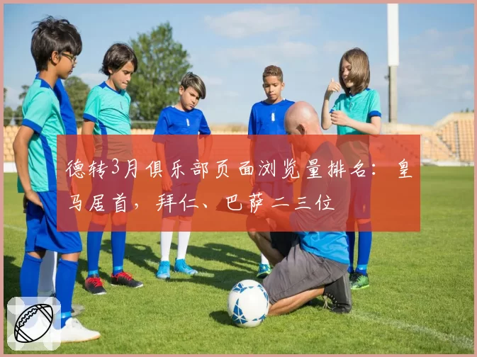 德转3月俱乐部页面浏览量排名：皇马居首，拜仁、巴萨二三位