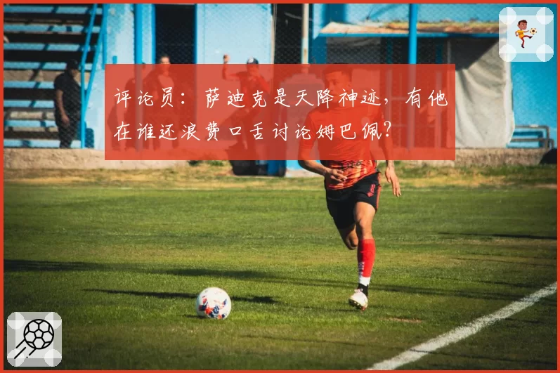评论员：萨迪克是天降神迹，有他在谁还浪费口舌讨论姆巴佩？