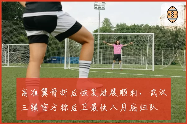 高准翼骨折后恢复进展顺利，武汉三镇官方称后卫最快八月底归队