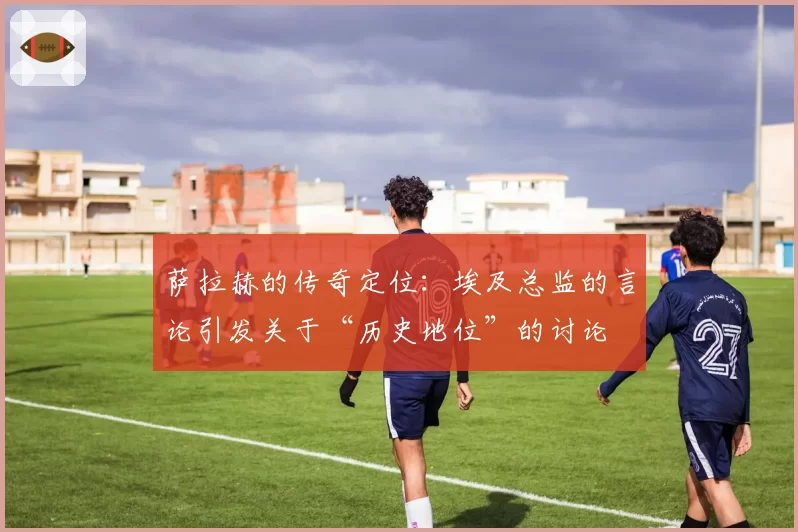萨拉赫的传奇定位:埃及总监的言论引发关于“历史地位”的讨论