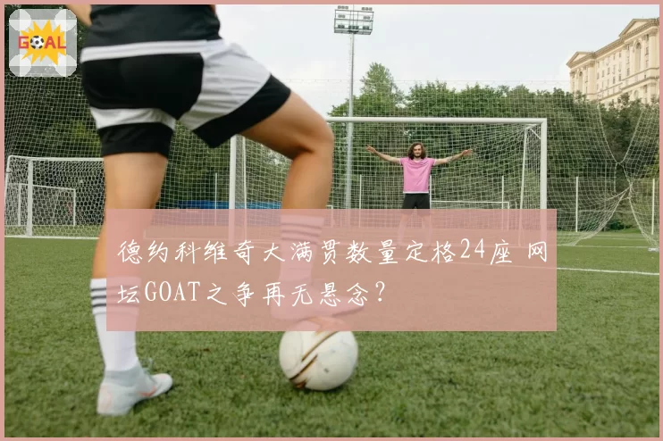 德约科维奇大满贯数量定格24座 网坛GOAT之争再无悬念?