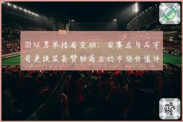 羽坛男单格局变动：安赛龙与石宇奇更换装备赞助商后的市场价值评估
