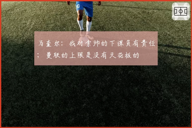 马奎尔:我对索帅的下课负有责任;曼联的上限是没有天花板的