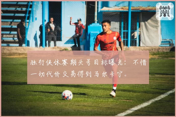 独行侠休赛期头号目标曝光：不惜一切代价交易得到马尔卡宁。