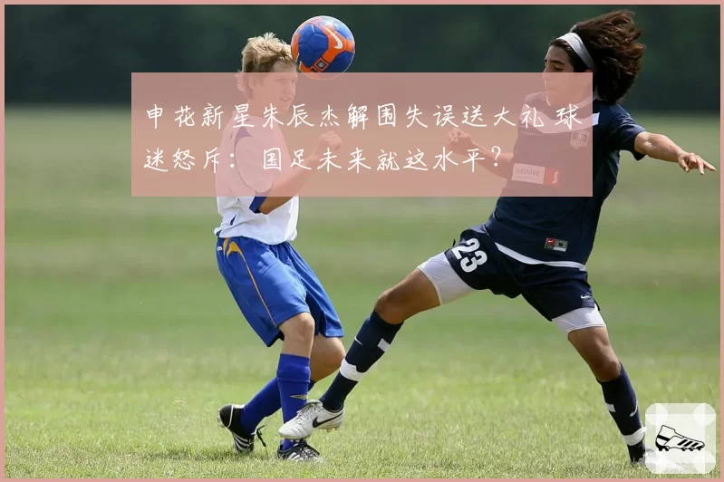 申花新星朱辰杰解围失误送大礼 球迷怒斥：国足未来就这水平？
