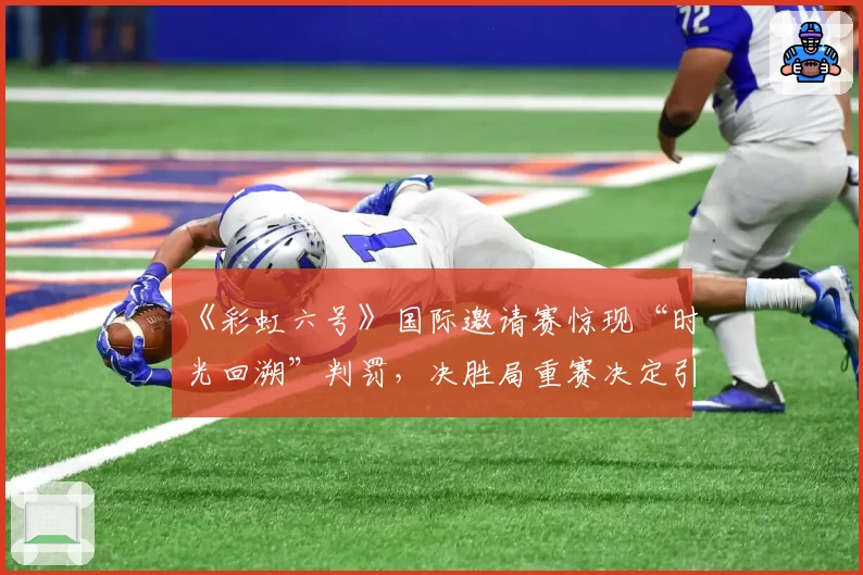 《彩虹六号》国际邀请赛惊现“时光回溯”判罚，决胜局重赛决定引发多队退赛抗议