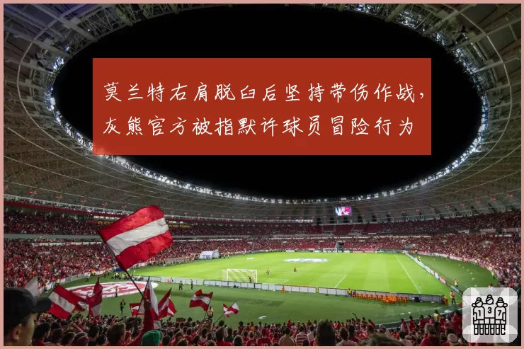 莫兰特右肩脱臼后坚持带伤作战，灰熊官方被指默许球员冒险行为