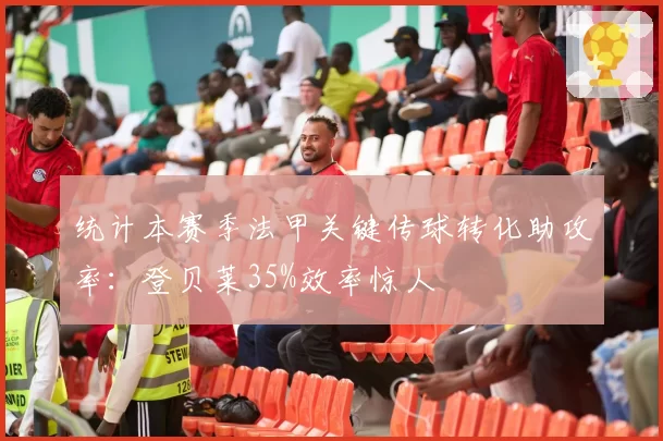 统计本赛季法甲关键传球转化助攻率：登贝莱35%效率惊人