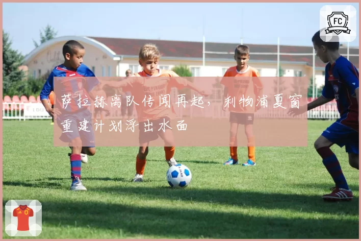 萨拉赫离队传闻再起，利物浦夏窗重建计划浮出水面