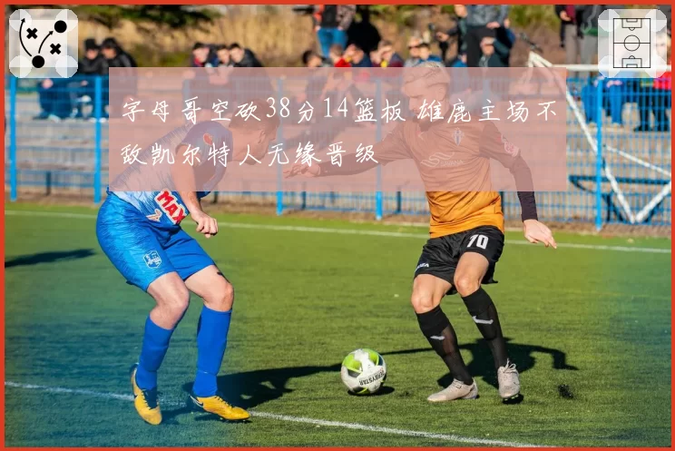 字母哥空砍38分14篮板 雄鹿主场不敌凯尔特人无缘晋级