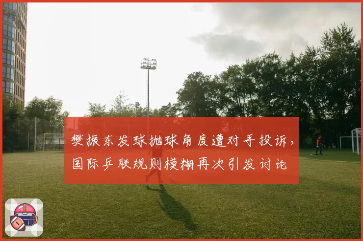 樊振东发球抛球角度遭对手投诉，国际乒联规则模糊再次引发讨论