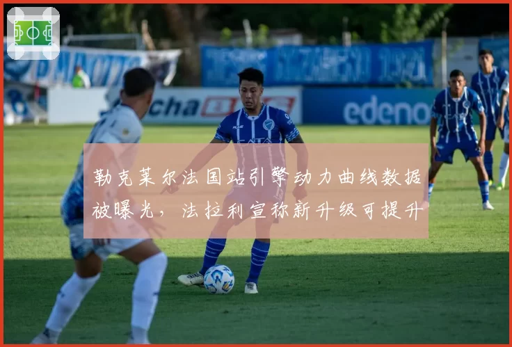 勒克莱尔法国站引擎动力曲线数据被曝光，法拉利宣称新升级可提升单圈0.15秒