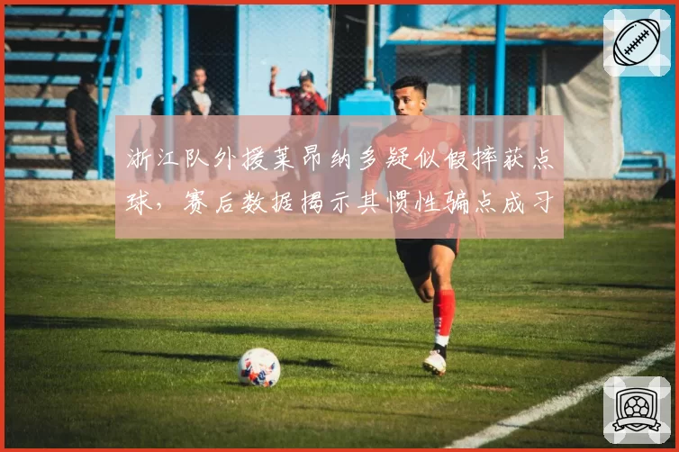 浙江队外援莱昂纳多疑似假摔获点球,赛后数据揭示其惯性骗点成习惯