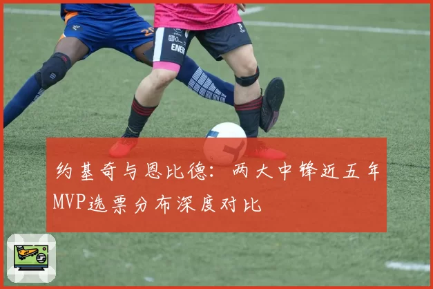 约基奇与恩比德:两大中锋近五年MVP选票分布深度对比