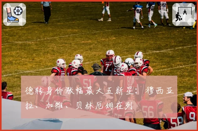 德转身价涨幅最大五新星:穆西亚拉、加维、贝林厄姆在列