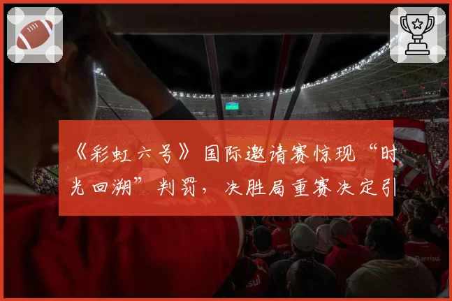 《彩虹六号》国际邀请赛惊现“时光回溯”判罚，决胜局重赛决定引发多队退赛抗议