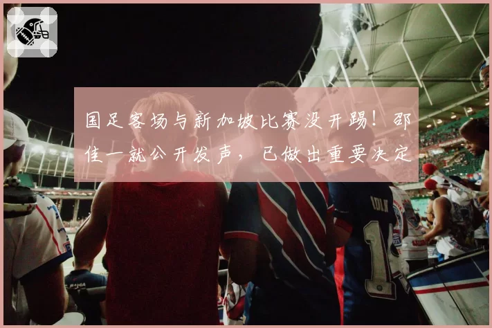 国足客场与新加坡比赛没开踢！邵佳一就公开发声，已做出重要决定