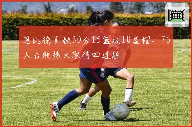 恩比德贡献30分15篮板10盖帽，76人击败热火取得四连胜