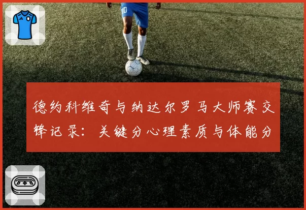 德约科维奇与纳达尔罗马大师赛交锋记录:关键分心理素质与体能分配分析