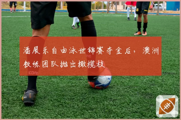 潘展乐自由泳世锦赛夺金后,澳洲教练团队抛出橄榄枝