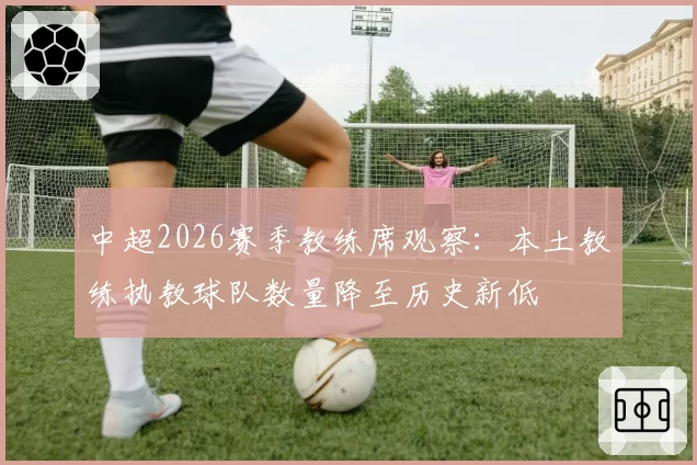 中超2026赛季教练席观察:本土教练执教球队数量降至历史新低