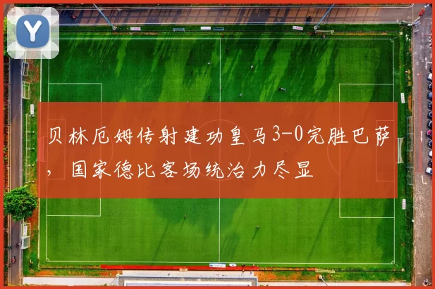 贝林厄姆传射建功皇马3-0完胜巴萨,国家德比客场统治力尽显