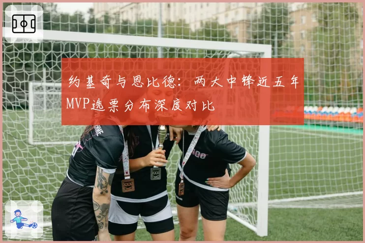 约基奇与恩比德:两大中锋近五年MVP选票分布深度对比