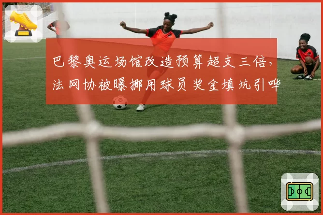 巴黎奥运场馆改造预算超支三倍，法网协被曝挪用球员奖金填坑引哗然