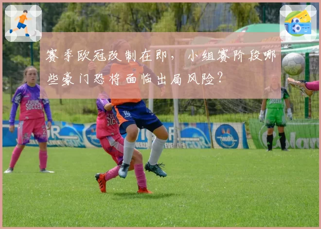 赛季欧冠改制在即，小组赛阶段哪些豪门恐将面临出局风险？