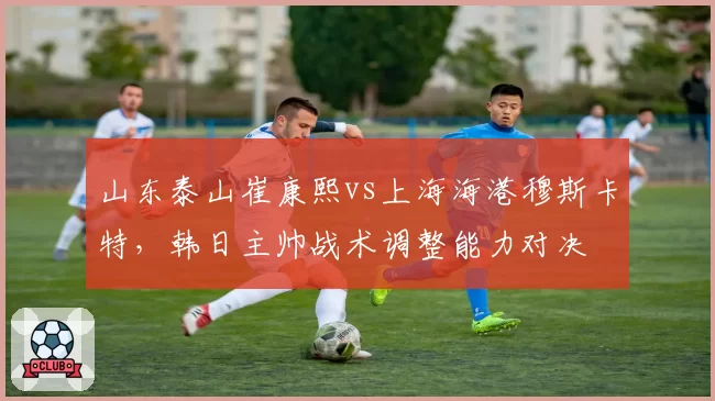 山东泰山崔康熙vs上海海港穆斯卡特,韩日主帅战术调整能力对决