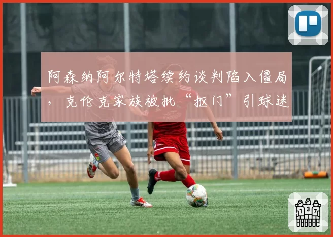 阿森纳阿尔特塔续约谈判陷入僵局,克伦克家族被批“抠门”引球迷抗议