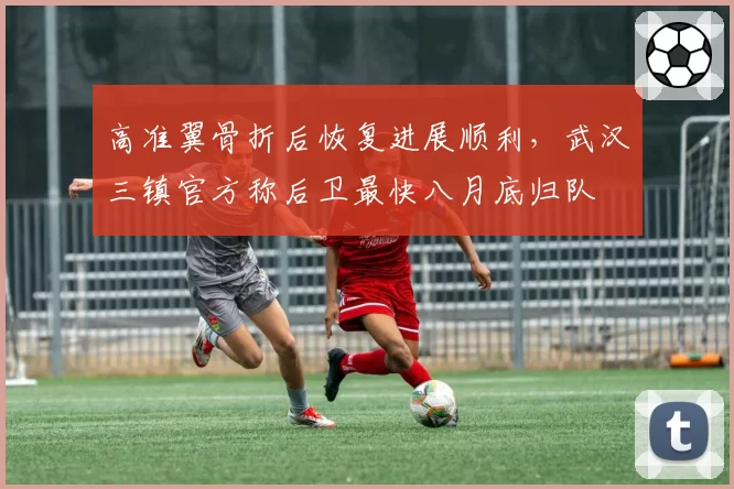 高准翼骨折后恢复进展顺利，武汉三镇官方称后卫最快八月底归队