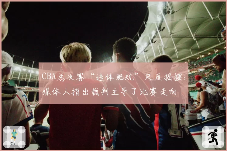 CBA总决赛“违体犯规”尺度摇摆,媒体人指出裁判主导了比赛走向