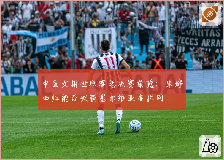 中国女排世联赛总决赛前瞻:朱婷回归能否破解塞尔维亚高拦网