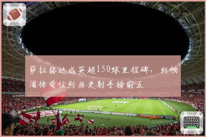 萨拉赫达成英超150球里程碑，利物浦传奇位列历史射手榜前五