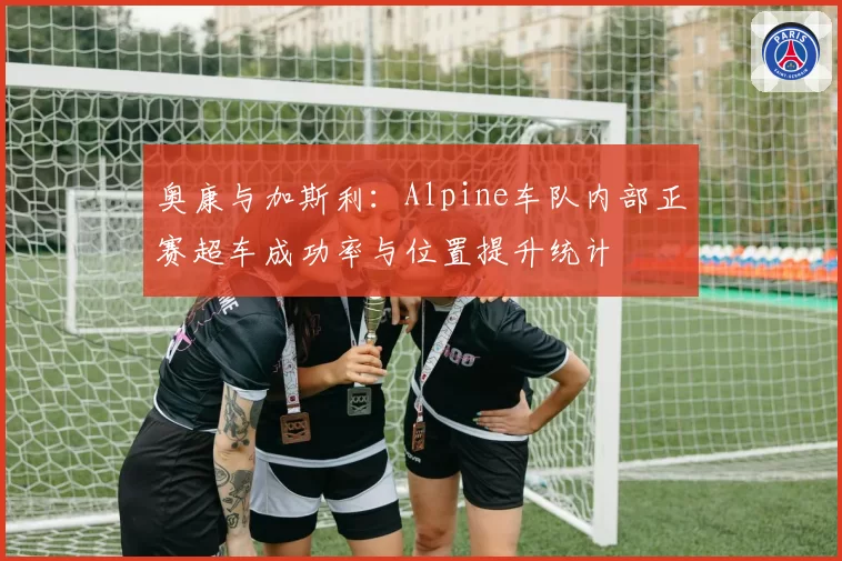 奥康与加斯利:Alpine车队内部正赛超车成功率与位置提升统计