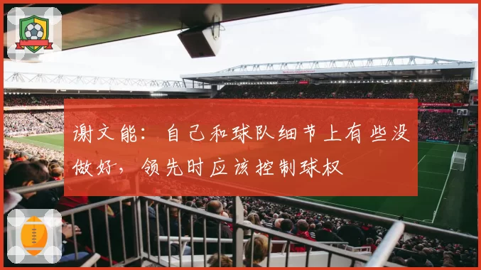 谢文能:自己和球队细节上有些没做好,领先时应该控制球权