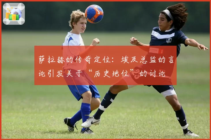 萨拉赫的传奇定位:埃及总监的言论引发关于“历史地位”的讨论