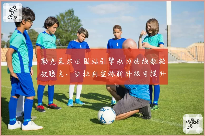 勒克莱尔法国站引擎动力曲线数据被曝光，法拉利宣称新升级可提升单圈0.15秒