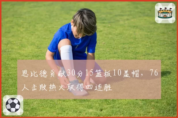 恩比德贡献30分15篮板10盖帽，76人击败热火取得四连胜