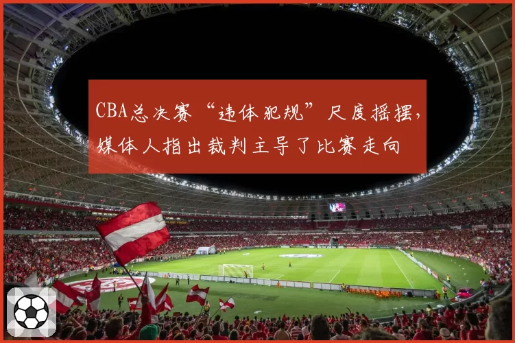 CBA总决赛“违体犯规”尺度摇摆,媒体人指出裁判主导了比赛走向