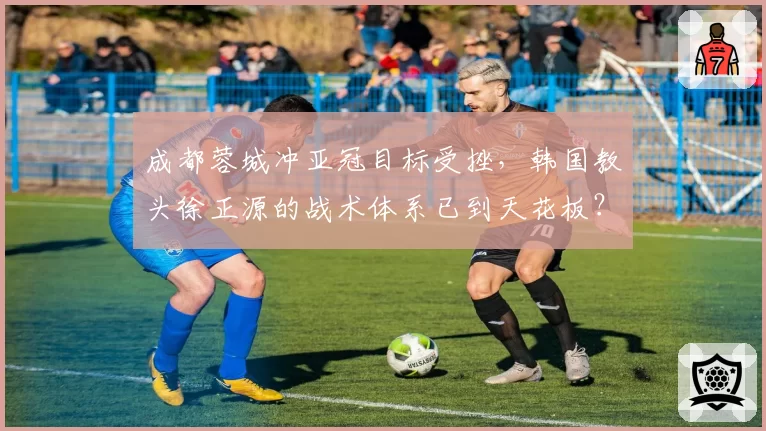 成都蓉城冲亚冠目标受挫，韩国教头徐正源的战术体系已到天花板？