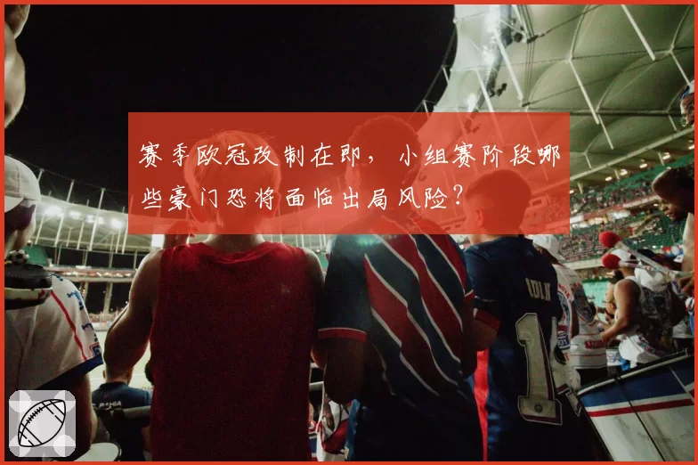 赛季欧冠改制在即，小组赛阶段哪些豪门恐将面临出局风险？